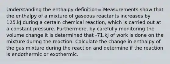 Understanding the enthalpy definition= Measurements show that the enthalpy of a mixture of gaseous reactants increases by 125.kJ during a certain chemical reaction, which is carried out at a constant pressure. Furthermore, by carefully monitoring the volume change it is determined that -71.kJ of work is done on the mixture during the reaction. Calculate the change in enthalpy of the gas mixture during the reaction and determine if the reaction is endothermic or exothermic.