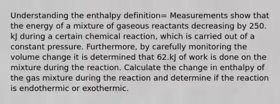 Understanding the enthalpy definition= Measurements show that the energy of a mixture of gaseous reactants decreasing by 250. kJ during a certain chemical reaction, which is carried out of a constant pressure. Furthermore, by carefully monitoring the volume change it is determined that 62.kJ of work is done on the mixture during the reaction. Calculate the change in enthalpy of the gas mixture during the reaction and determine if the reaction is endothermic or exothermic.