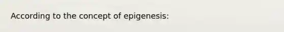 According to the concept of epigenesis: