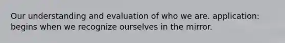 Our understanding and evaluation of who we are. application: begins when we recognize ourselves in the mirror.