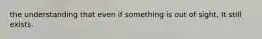 the understanding that even if something is out of sight, It still exists.