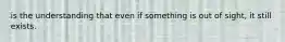 is the understanding that even if something is out of sight, it still exists.