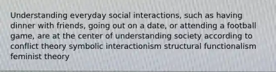 Understanding everyday social interactions, such as having dinner with friends, going out on a date, or attending a football game, are at the center of understanding society according to conflict theory symbolic interactionism structural functionalism feminist theory