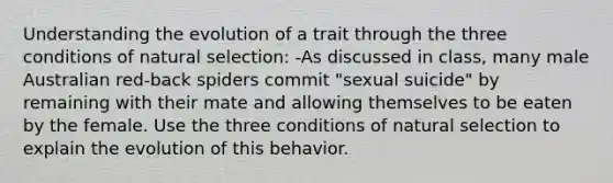 Understanding the evolution of a trait through the three conditions of natural selection: -As discussed in class, many male Australian red-back spiders commit "sexual suicide" by remaining with their mate and allowing themselves to be eaten by the female. Use the three conditions of natural selection to explain the evolution of this behavior.