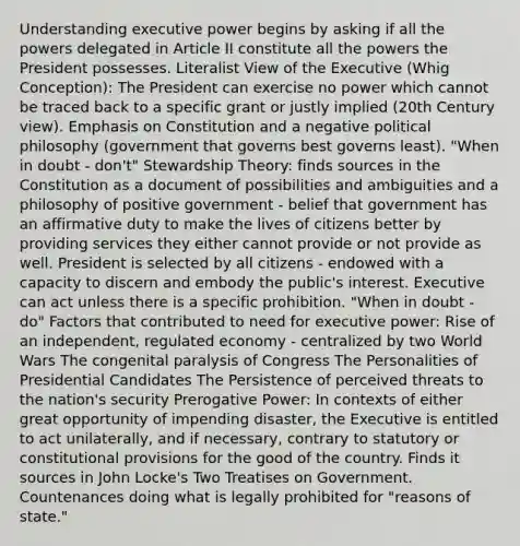 Understanding executive power begins by asking if all the powers delegated in Article II constitute all the powers the President possesses. Literalist View of the Executive (Whig Conception): The President can exercise no power which cannot be traced back to a specific grant or justly implied (20th Century view). Emphasis on Constitution and a negative political philosophy (government that governs best governs least). "When in doubt - don't" Stewardship Theory: finds sources in the Constitution as a document of possibilities and ambiguities and a philosophy of positive government - belief that government has an affirmative duty to make the lives of citizens better by providing services they either cannot provide or not provide as well. President is selected by all citizens - endowed with a capacity to discern and embody the public's interest. Executive can act unless there is a specific prohibition. "When in doubt - do" Factors that contributed to need for executive power: Rise of an independent, regulated economy - centralized by two World Wars The congenital paralysis of Congress The Personalities of Presidential Candidates The Persistence of perceived threats to the nation's security Prerogative Power: In contexts of either great opportunity of impending disaster, the Executive is entitled to act unilaterally, and if necessary, contrary to statutory or constitutional provisions for the good of the country. Finds it sources in John Locke's Two Treatises on Government. Countenances doing what is legally prohibited for "reasons of state."