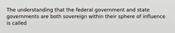 The understanding that the federal government and state governments are both sovereign within their sphere of influence is called