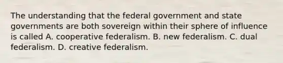 The understanding that the federal government and state governments are both sovereign within their sphere of influence is called A. cooperative federalism. B. new federalism. C. dual federalism. D. creative federalism.