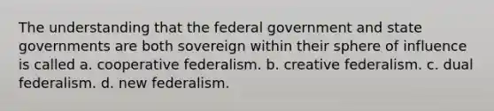 The understanding that the federal government and state governments are both sovereign within their sphere of influence is called a. cooperative federalism. b. creative federalism. c. dual federalism. d. new federalism.