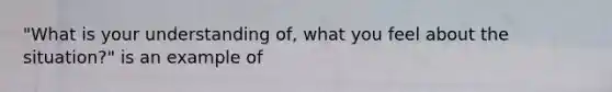 "What is your understanding of, what you feel about the situation?" is an example of