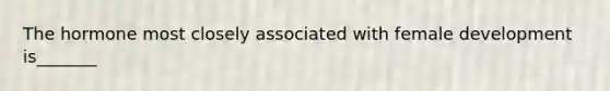 The hormone most closely associated with female development is_______