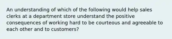 An understanding of which of the following would help sales clerks at a department store understand the positive consequences of working hard to be courteous and agreeable to each other and to customers?