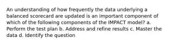 An understanding of how frequently the data underlying a balanced scorecard are updated is an important component of which of the following components of the IMPACT model? a. Perform the test plan b. Address and refine results c. Master the data d. Identify the question