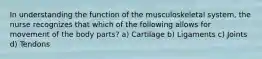 In understanding the function of the musculoskeletal system, the nurse recognizes that which of the following allows for movement of the body parts? a) Cartilage b) Ligaments c) Joints d) Tendons