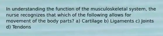 In understanding the function of the musculoskeletal system, the nurse recognizes that which of the following allows for movement of the body parts? a) Cartilage b) Ligaments c) Joints d) Tendons