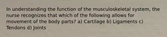 In understanding the function of the musculoskeletal system, the nurse recognizes that which of the following allows for movement of the body parts? a) Cartilage b) Ligaments c) Tendons d) Joints