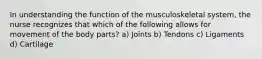 In understanding the function of the musculoskeletal system, the nurse recognizes that which of the following allows for movement of the body parts? a) Joints b) Tendons c) Ligaments d) Cartilage