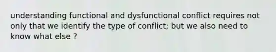 understanding functional and dysfunctional conflict requires not only that we identify the type of conflict; but we also need to know what else ?