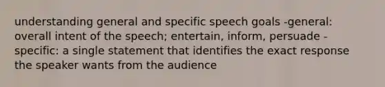 understanding general and specific speech goals -general: overall intent of the speech; entertain, inform, persuade -specific: a single statement that identifies the exact response the speaker wants from the audience