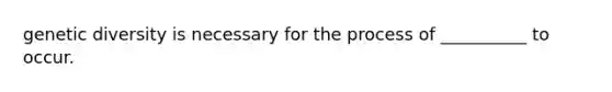 genetic diversity is necessary for the process of __________ to occur.