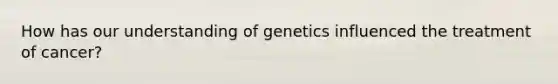 How has our understanding of genetics influenced the treatment of cancer?