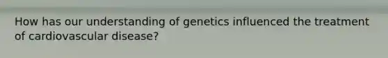 How has our understanding of genetics influenced the treatment of cardiovascular disease?