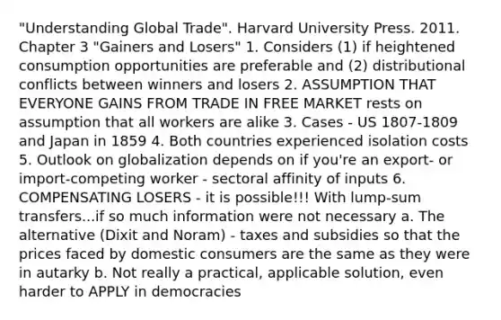 "Understanding Global Trade". Harvard University Press. 2011. Chapter 3 "Gainers and Losers" 1. Considers (1) if heightened consumption opportunities are preferable and (2) distributional conflicts between winners and losers 2. ASSUMPTION THAT EVERYONE GAINS FROM TRADE IN FREE MARKET rests on assumption that all workers are alike 3. Cases - US 1807-1809 and Japan in 1859 4. Both countries experienced isolation costs 5. Outlook on globalization depends on if you're an export- or import-competing worker - sectoral affinity of inputs 6. COMPENSATING LOSERS - it is possible!!! With lump-sum transfers...if so much information were not necessary a. The alternative (Dixit and Noram) - taxes and subsidies so that the prices faced by domestic consumers are the same as they were in autarky b. Not really a practical, applicable solution, even harder to APPLY in democracies