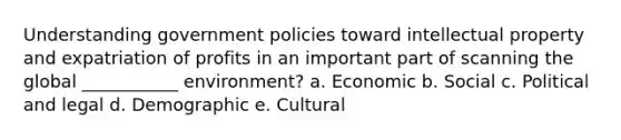 Understanding government policies toward intellectual property and expatriation of profits in an important part of scanning the global ___________ environment? a. Economic b. Social c. Political and legal d. Demographic e. Cultural