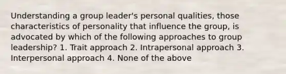 Understanding a group leader's personal qualities, those characteristics of personality that influence the group, is advocated by which of the following approaches to group leadership? 1. Trait approach 2. Intrapersonal approach 3. Interpersonal approach 4. None of the above