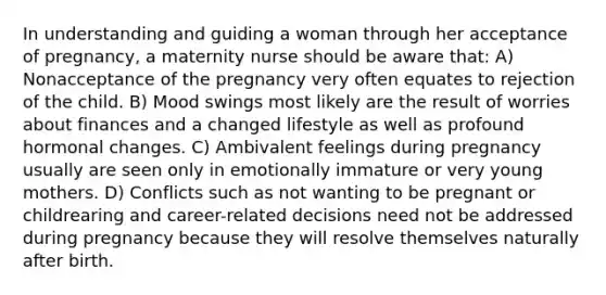 In understanding and guiding a woman through her acceptance of pregnancy, a maternity nurse should be aware that: A) Nonacceptance of the pregnancy very often equates to rejection of the child. B) Mood swings most likely are the result of worries about finances and a changed lifestyle as well as profound hormonal changes. C) Ambivalent feelings during pregnancy usually are seen only in emotionally immature or very young mothers. D) Conflicts such as not wanting to be pregnant or childrearing and career-related decisions need not be addressed during pregnancy because they will resolve themselves naturally after birth.