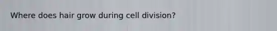 Where does hair grow during <a href='https://www.questionai.com/knowledge/kjHVAH8Me4-cell-division' class='anchor-knowledge'>cell division</a>?