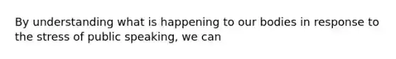 By understanding what is happening to our bodies in response to the stress of public speaking, we can