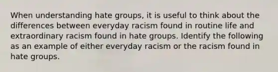 When understanding hate groups, it is useful to think about the differences between everyday racism found in routine life and extraordinary racism found in hate groups. Identify the following as an example of either everyday racism or the racism found in hate groups.