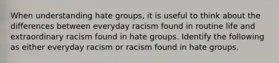 When understanding hate groups, it is useful to think about the differences between everyday racism found in routine life and extraordinary racism found in hate groups. Identify the following as either everyday racism or racism found in hate groups.