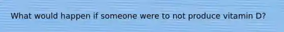 What would happen if someone were to not produce vitamin D?