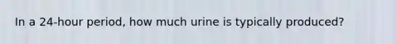 In a 24-hour period, how much urine is typically produced?