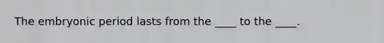 The embryonic period lasts from the ____ to the ____.