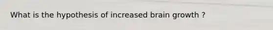 What is the hypothesis of increased brain growth ?