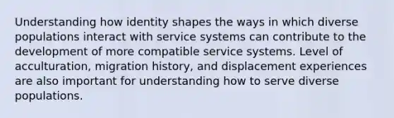 Understanding how identity shapes the ways in which diverse populations interact with service systems can contribute to the development of more compatible service systems. Level of acculturation, migration history, and displacement experiences are also important for understanding how to serve diverse populations.