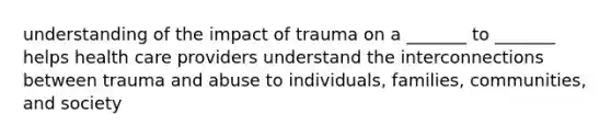 understanding of the impact of trauma on a _______ to _______ helps health care providers understand the interconnections between trauma and abuse to individuals, families, communities, and society