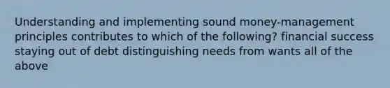 Understanding and implementing sound money-management principles contributes to which of the following? financial success staying out of debt distinguishing needs from wants all of the above