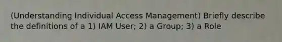 (Understanding Individual Access Management) Briefly describe the definitions of a 1) IAM User; 2) a Group; 3) a Role