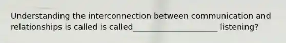 Understanding the interconnection between communication and relationships is called is called_____________________ listening?