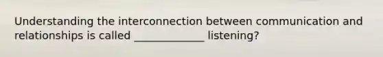 Understanding the interconnection between communication and relationships is called _____________ listening?