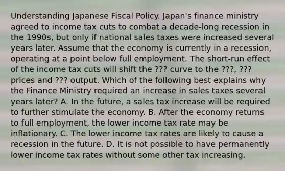 Understanding Japanese Fiscal Policy. ​Japan's finance ministry agreed to income tax cuts to combat a​ decade-long recession in the​ 1990s, but only if national sales taxes were increased several years later. Assume that the economy is currently in a​ recession, operating at a point below full employment. The​ short-run effect of the income tax cuts will shift the ??? curve to the ???​, ??? prices and ??? output. Which of the following best explains why the Finance Ministry required an increase in sales taxes several years​ later? A. In the​ future, a sales tax increase will be required to further stimulate the economy. B. After the economy returns to full​ employment, the lower income tax rate may be inflationary. C. The lower income tax rates are likely to cause a recession in the future. D. It is not possible to have permanently lower income tax rates without some other tax increasing.