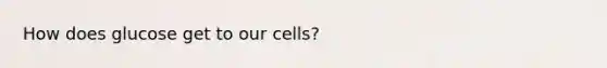 How does glucose get to our cells?