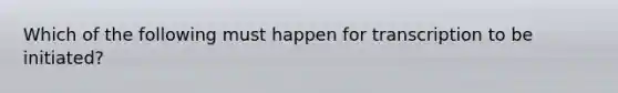 Which of the following must happen for transcription to be initiated?