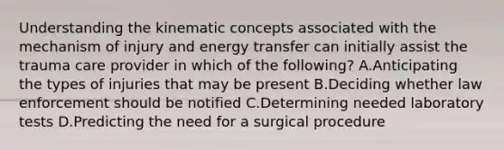 Understanding the kinematic concepts associated with the mechanism of injury and energy transfer can initially assist the trauma care provider in which of the following? A.Anticipating the types of injuries that may be present B.Deciding whether law enforcement should be notified C.Determining needed laboratory tests D.Predicting the need for a surgical procedure