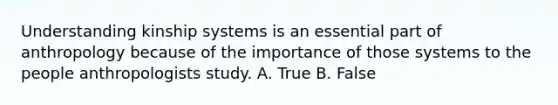 Understanding kinship systems is an essential part of anthropology because of the importance of those systems to the people anthropologists study. A. True B. False