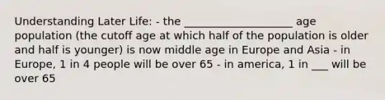 Understanding Later Life: - the ____________________ age population (the cutoff age at which half of the population is older and half is younger) is now middle age in Europe and Asia - in Europe, 1 in 4 people will be over 65 - in america, 1 in ___ will be over 65