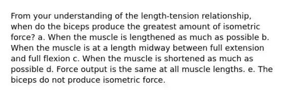 From your understanding of the length-tension relationship, when do the biceps produce the greatest amount of isometric force? a. When the muscle is lengthened as much as possible b. When the muscle is at a length midway between full extension and full flexion c. When the muscle is shortened as much as possible d. Force output is the same at all muscle lengths. e. The biceps do not produce isometric force.